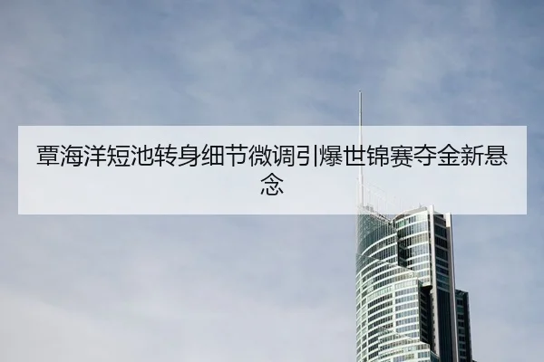 覃海洋短池转身细节微调引爆世锦赛夺金新悬念