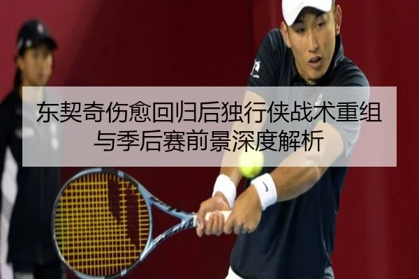 东契奇伤愈回归后独行侠战术重组与季后赛前景深度解析